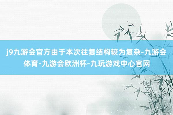 j9九游会官方由于本次往复结构较为复杂-九游会体育-九游会欧洲杯-九玩游戏中心官网