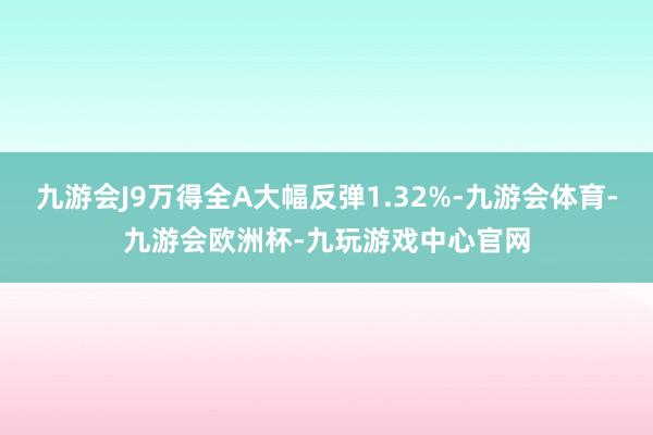 九游会J9万得全A大幅反弹1.32%-九游会体育-九游会欧洲杯-九玩游戏中心官网