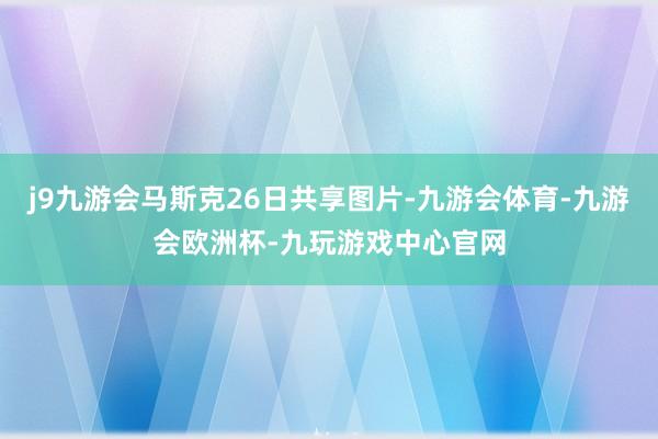 j9九游会马斯克26日共享图片-九游会体育-九游会欧洲杯-九玩游戏中心官网