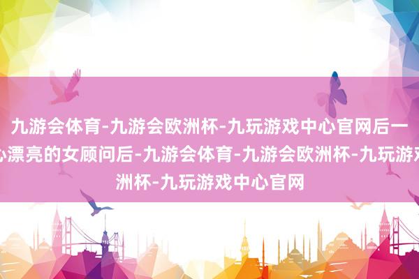 九游会体育-九游会欧洲杯-九玩游戏中心官网后一天看到关心漂亮的女顾问后-九游会体育-九游会欧洲杯-九玩游戏中心官网