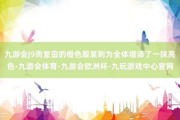九游会J9而堂田的橙色服装则为全体增添了一抹亮色-九游会体育-九游会欧洲杯-九玩游戏中心官网