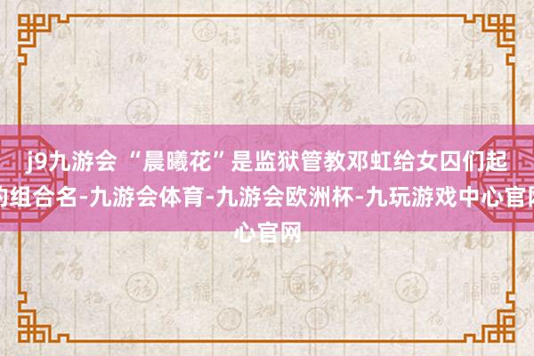 j9九游会 “晨曦花”是监狱管教邓虹给女囚们起的组合名-九游会体育-九游会欧洲杯-九玩游戏中心官网