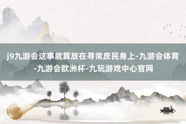 j9九游会这事就算放在寻常庶民身上-九游会体育-九游会欧洲杯-九玩游戏中心官网