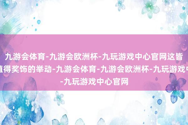 九游会体育-九游会欧洲杯-九玩游戏中心官网这皆是一个值得奖饰的举动-九游会体育-九游会欧洲杯-九玩游戏中心官网
