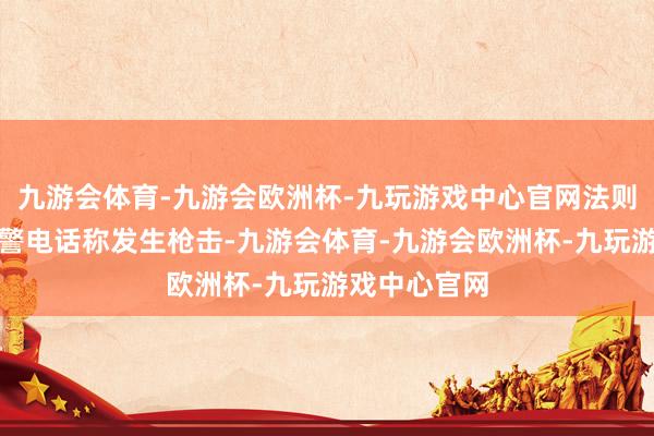 九游会体育-九游会欧洲杯-九玩游戏中心官网法则部门接到报警电话称发生枪击-九游会体育-九游会欧洲杯-九玩游戏中心官网