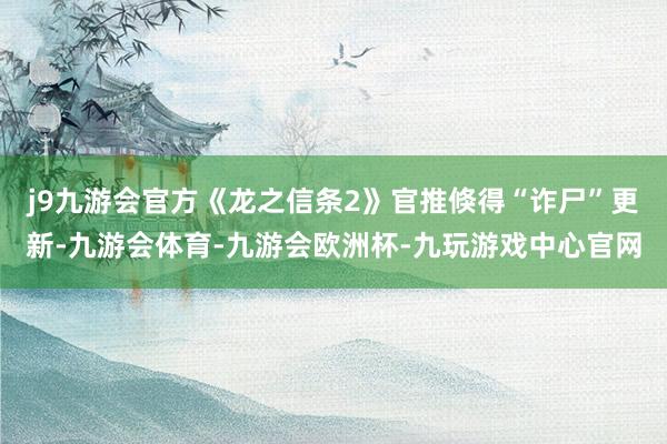 j9九游会官方《龙之信条2》官推倏得“诈尸”更新-九游会体育-九游会欧洲杯-九玩游戏中心官网