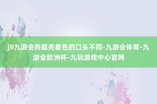 j9九游会而躯壳着色的口头不同-九游会体育-九游会欧洲杯-九玩游戏中心官网