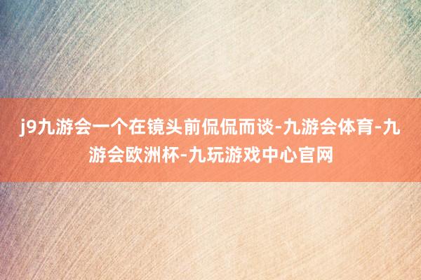 j9九游会一个在镜头前侃侃而谈-九游会体育-九游会欧洲杯-九玩游戏中心官网