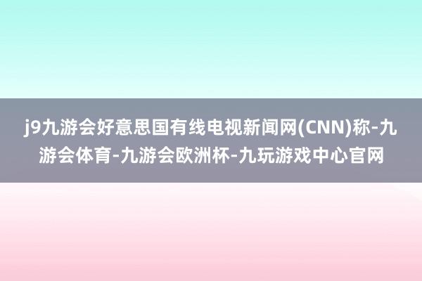 j9九游会好意思国有线电视新闻网(CNN)称-九游会体育-九游会欧洲杯-九玩游戏中心官网