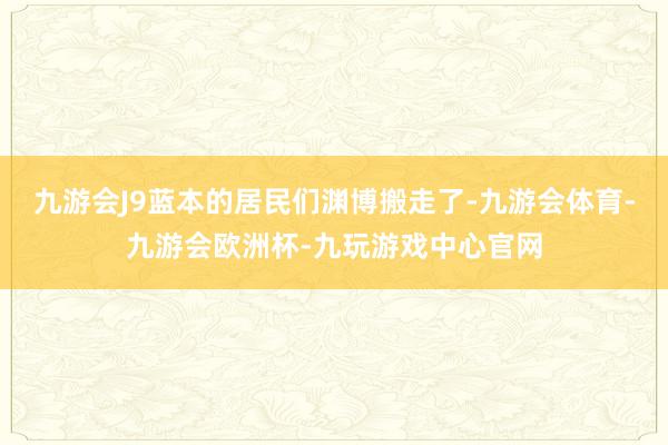 九游会J9蓝本的居民们渊博搬走了-九游会体育-九游会欧洲杯-九玩游戏中心官网