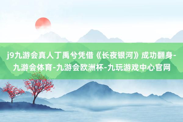 j9九游会真人丁禹兮凭借《长夜银河》成功翻身-九游会体育-九游会欧洲杯-九玩游戏中心官网