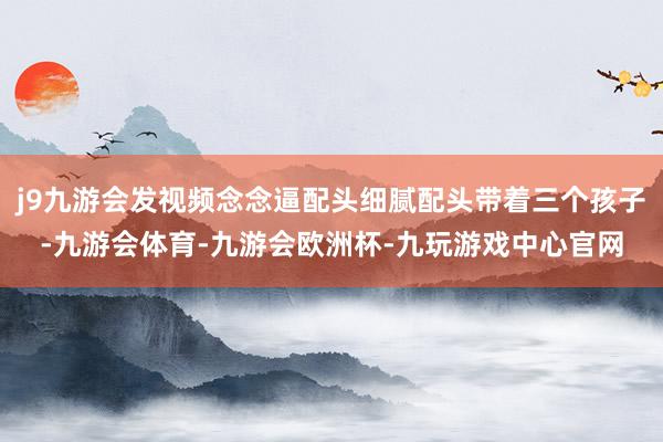 j9九游会发视频念念逼配头细腻配头带着三个孩子-九游会体育-九游会欧洲杯-九玩游戏中心官网