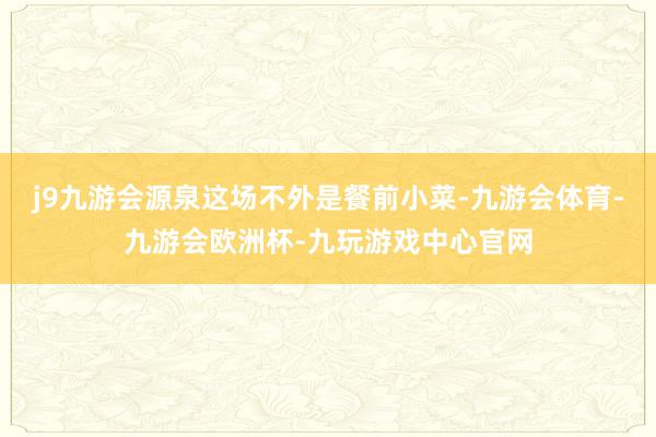 j9九游会源泉这场不外是餐前小菜-九游会体育-九游会欧洲杯-九玩游戏中心官网
